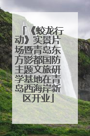 《蛟龙行动》实景片场暨青岛东方影都国防主题文旅研学基地在青岛西海岸新区开业