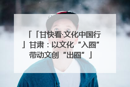 「甘快看·文化中国行」甘肃：以文化“入圈”带动文创“出圈”