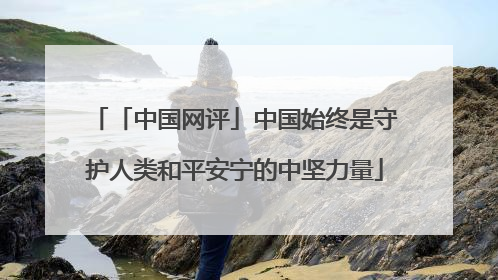 「中国网评」中国始终是守护人类和平安宁的中坚力量