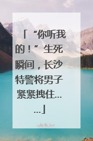 “你听我的！”生死瞬间，长沙特警将男子紧紧拽住……