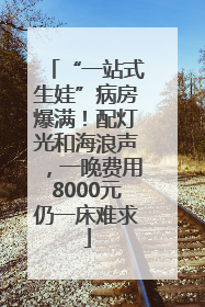 “一站式生娃”病房爆满！配灯光和海浪声，一晚费用8000元仍一床难求