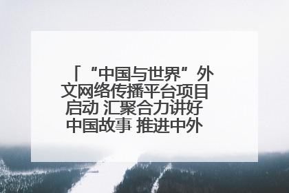 “中国与世界”外文网络传播平台项目启动 汇聚合力讲好中国故事 推进中外文明交流互鉴