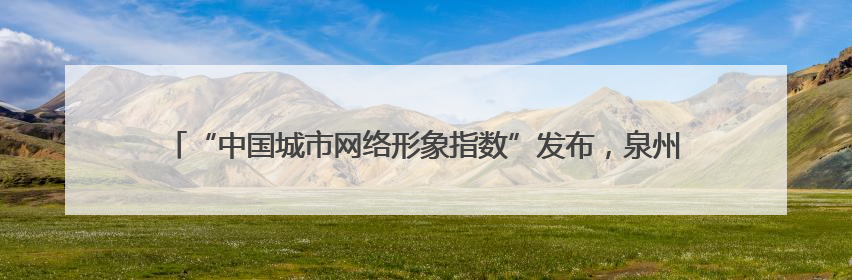 “中国城市网络形象指数”发布，泉州居Ⅱ型大城市第六 文化形象引关注