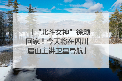 “北斗女神”徐颖回家！今天将在四川眉山主讲卫星导航