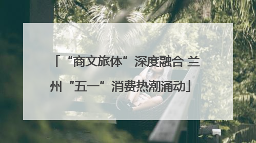 “商文旅体”深度融合 兰州“五一”消费热潮涌动