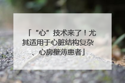 “心”技术来了！尤其适用于心脏结构复杂、心房壁薄患者