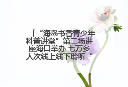 “海岛书香青少年科普讲堂”第二场讲座海口举办 七万多人次线上线下聆听“工匠精神”
