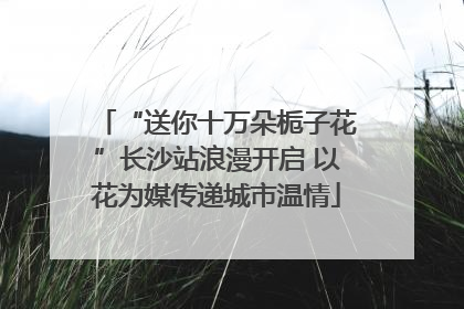“送你十万朵栀子花”长沙站浪漫开启 以花为媒传递城市温情