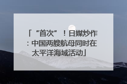 “首次”！日媒炒作：中国两艘航母同时在太平洋海域活动