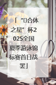 “﻿合体之星”杯2025全国夏季游泳锦标赛首日战罢