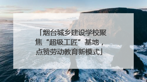 烟台城乡建设学校聚焦“超级工匠”基地，点赞劳动教育新模式