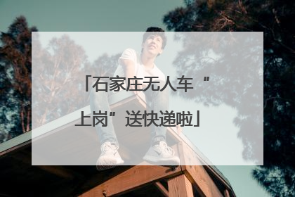 石家庄无人车“上岗”送快递啦