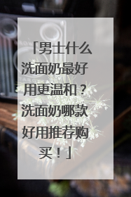 男士什么洗面奶最好用更温和？洗面奶哪款好用推荐购买！