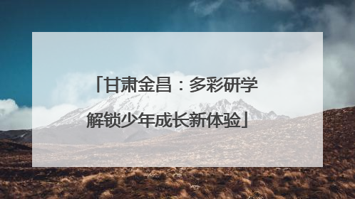 甘肃金昌：多彩研学解锁少年成长新体验