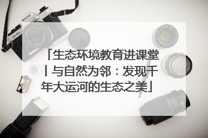 生态环境教育进课堂丨与自然为邻：发现千年大运河的生态之美