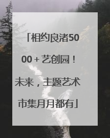 相约良渚5000＋艺创园！未来，主题艺术市集月月都有