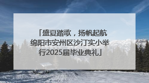 盛夏踏歌，扬帆起航 绵阳市安州区沙汀实小举行2025届毕业典礼
