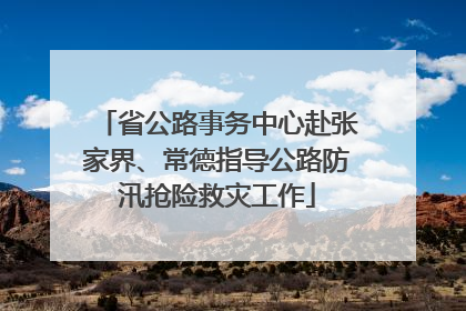 省公路事务中心赴张家界、常德指导公路防汛抢险救灾工作
