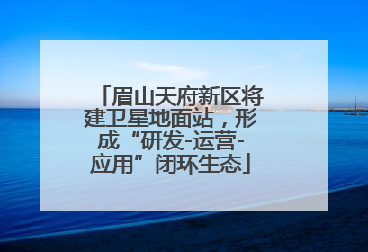 眉山天府新区将建卫星地面站，形成“研发-运营-应用”闭环生态