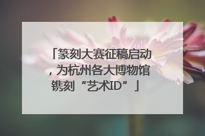 篆刻大赛征稿启动，为杭州各大博物馆镌刻“艺术ID”