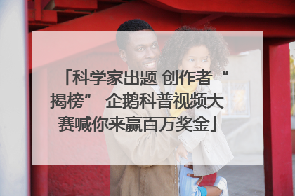 科学家出题 创作者“揭榜” 企鹅科普视频大赛喊你来赢百万奖金