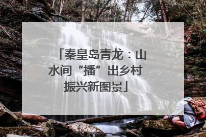秦皇岛青龙：山水间“播”出乡村振兴新图景