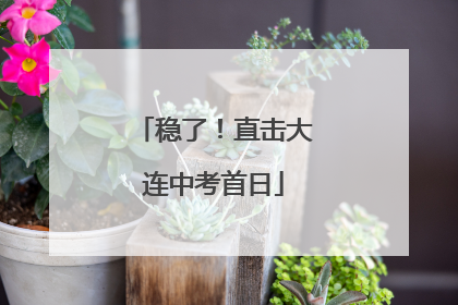 稳了！直击大连中考首日