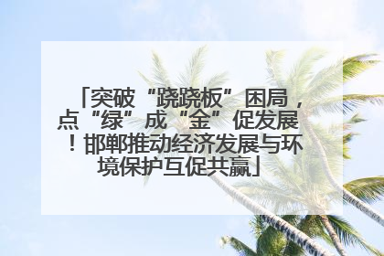 突破“跷跷板”困局，点“绿”成“金”促发展！邯郸推动经济发展与环境保护互促共赢