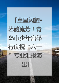 童星闪耀•艺韵流芳！青岛市少年宫举行庆祝“六一”专业汇报演出