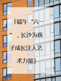 端午“六一”，长沙为孩子成长注入艺术力量
