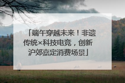 端午穿越未来！非遗传统×科技电竞，创新沪郊嘉定消费场景