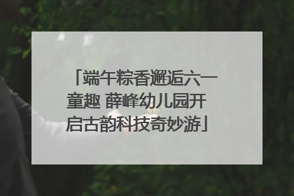 端午粽香邂逅六一童趣 薛峰幼儿园开启古韵科技奇妙游