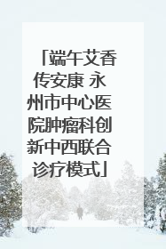 端午艾香传安康 永州市中心医院肿瘤科创新中西联合诊疗模式