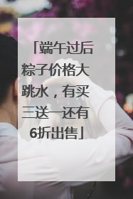 端午过后粽子价格大跳水，有买三送一还有6折出售