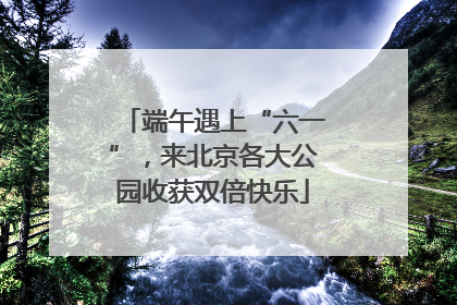 端午遇上“六一”，来北京各大公园收获双倍快乐
