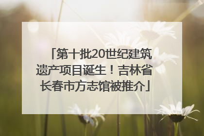 第十批20世纪建筑遗产项目诞生！吉林省长春市方志馆被推介