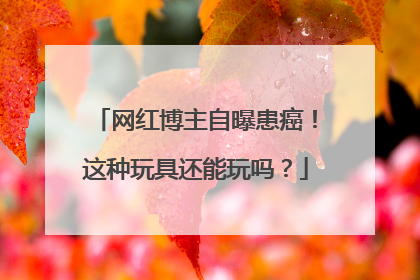 网红博主自曝患癌！这种玩具还能玩吗？