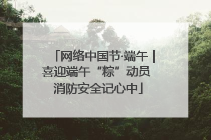 网络中国节·端午｜喜迎端午“粽”动员 消防安全记心中