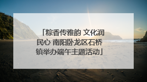 粽香传雅韵 文化润民心 南阳卧龙区石桥镇举办端午主题活动
