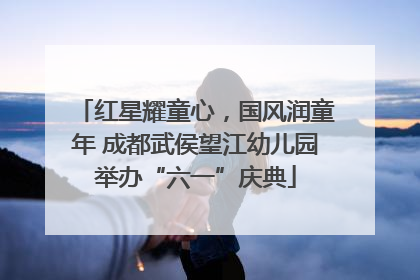 红星耀童心，国风润童年 成都武侯望江幼儿园举办“六一”庆典