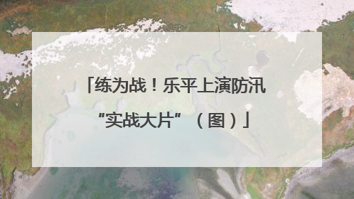练为战！乐平上演防汛 “实战大片”（图）