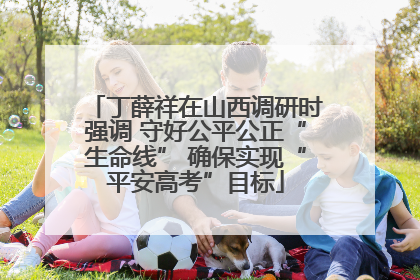 丁薛祥在山西调研时强调 守好公平公正“生命线” 确保实现“平安高考”目标