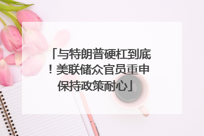 与特朗普硬杠到底！美联储众官员重申保持政策耐心