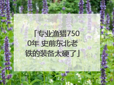 专业渔猎7500年 史前东北老铁的装备太硬了