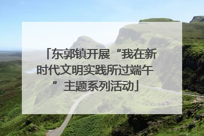 东郭镇开展“我在新时代文明实践所过端午”主题系列活动