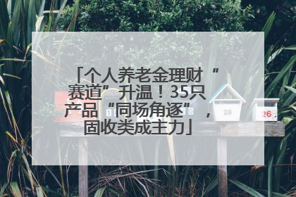 个人养老金理财“赛道”升温！35只产品“同场角逐”，固收类成主力