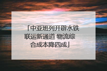 中亚班列开辟水铁联运新通道 物流综合成本降四成