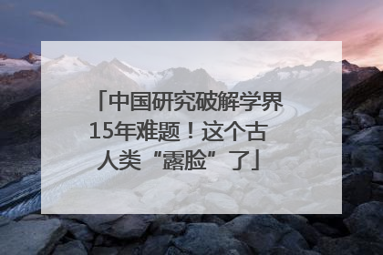 中国研究破解学界15年难题！这个古人类“露脸”了