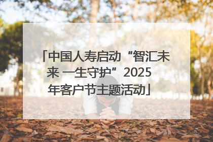 中国人寿启动“智汇未来 一生守护”2025年客户节主题活动