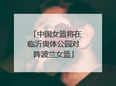 中国女篮将在临沂奥体公园对阵波兰女篮